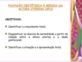 PALPAÇÃO OBSTÉTRICA E MEDIDA DA
ALTURA UTERINA (AFU)
OBJETIVOS:
Identificar o crescimento fetal;
Diagnosticar os desvios da normalidade a partir da
relação entre a altura uterina e a idade
gestacional;
Identificar a situação e a apresentação fetal.
 