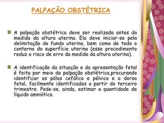 PALPAÇÃO OBSTÉTRICA
A palpação obstétrica deve ser realizada antes da
medida da altura uterina. Ela deve iniciar-se pela
delimitação do fundo uterino, bem como de todo o
contorno da superfície uterina (esse procedimento
reduz o risco de erro da medida da altura uterina).
A identificação da situação e da apresentação fetal
é feita por meio da palpação obstétrica,procurando
identificar os pólos cefálico e pélvico e o dorso
fetal, facilmente identificados a partir do terceiro
trimestre. Pode-se, ainda, estimar a quantidade de
líquido amniótico.
 