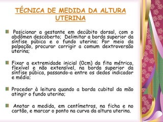 TÉCNICA DE MEDIDA DA ALTURA
UTERINA
Posicionar a gestante em decúbito dorsal, com o
abdômen descoberto; Delimitar a borda superior da
sínfise púbica e o fundo uterino; Por meio da
palpação, procurar corrigir a comum dextroversão
uterina;
Fixar a extremidade inicial (0cm) da fita métrica,
flexível e não extensível, na borda superior da
sínfise púbica, passando-a entre os dedos indicador
e médio;
Proceder à leitura quando a borda cubital da mão
atingir o fundo uterino;
Anotar a medida, em centímetros, na ficha e no
cartão, e marcar o ponto na curva da altura uterina.
 