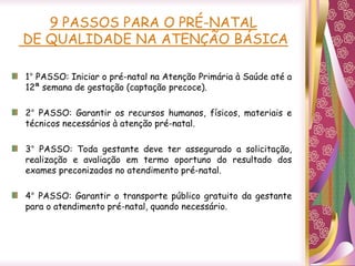 9 PASSOS PARA O PRÉ-NATAL
DE QUALIDADE NA ATENÇÃO BÁSICA
1° PASSO: Iniciar o pré-natal na Atenção Primária à Saúde até a
12ª semana de gestação (captação precoce).
2° PASSO: Garantir os recursos humanos, físicos, materiais e
técnicos necessários à atenção pré-natal.
3° PASSO: Toda gestante deve ter assegurado a solicitação,
realização e avaliação em termo oportuno do resultado dos
exames preconizados no atendimento pré-natal.
4° PASSO: Garantir o transporte público gratuito da gestante
para o atendimento pré-natal, quando necessário.
 
