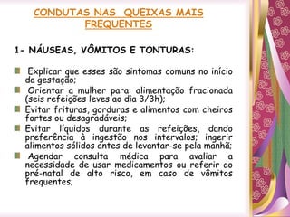 CONDUTAS NAS QUEIXAS MAIS
FREQUENTES
1- NÁUSEAS, VÔMITOS E TONTURAS:
Explicar que esses são sintomas comuns no início
da gestação;
Orientar a mulher para: alimentação fracionada
(seis refeições leves ao dia 3/3h);
Evitar frituras, gorduras e alimentos com cheiros
fortes ou desagradáveis;
Evitar líquidos durante as refeições, dando
preferência à ingestão nos intervalos; ingerir
alimentos sólidos antes de levantar-se pela manhã;
Agendar consulta médica para avaliar a
necessidade de usar medicamentos ou referir ao
pré-natal de alto risco, em caso de vômitos
frequentes;
 