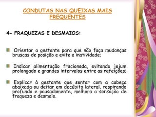 CONDUTAS NAS QUEIXAS MAIS
FREQUENTES
4- FRAQUEZAS E DESMAIOS:
Orientar a gestante para que não faça mudanças
bruscas de posição e evite a inatividade;
Indicar alimentação fracionada, evitando jejum
prolongado e grandes intervalos entre as refeições;
Explicar à gestante que sentar com a cabeça
abaixada ou deitar em decúbito lateral, respirando
profunda e pausadamente, melhora a sensação de
fraqueza e desmaio.
 