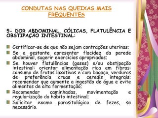 CONDUTAS NAS QUEIXAS MAIS
FREQUENTES
5- DOR ABDOMINAL, CÓLICAS, FLATULÊNCIA E
OBSTIPAÇÃO INTESTINAL:
Certificar-se de que não sejam contrações uterinas;
Se a gestante apresentar flacidez da parede
abdominal, sugerir exercícios apropriados;
Se houver flatulências (gases) e/ou obstipação
intestinal: orientar alimentação rica em fibras:
consumo de frutas laxativas e com bagaço, verduras
de preferência cruas e cereais integrais;
recomendar que aumente a ingestão de água e evite
alimentos de alta fermentação;
Recomendar caminhadas, movimentação e
regularização do hábito intestinal;
Solicitar exame parasitológico de fezes, se
necessário.
 
