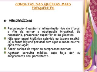 CONDUTAS NAS QUEIXAS MAIS
FREQUENTES
6- HEMORRÓIDAS
Recomendar à gestante: alimentação rica em fibras,
a fim de evitar a obstipação intestinal. Se
necessário, prescrever supositórios de glicerina;
Não usar papel higiênico colorido ou áspero (molhá-
lo) e fazer higiene perianal com água e sabão neutro,
após evacuação;
Fazer banhos de vapor ou compressas mornas;
Agendar consulta médica, caso haja dor ou
sangramento anal persistente.
 