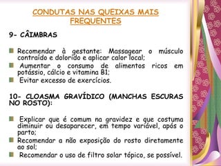 CONDUTAS NAS QUEIXAS MAIS
FREQUENTES
9- CÂIMBRAS
Recomendar à gestante: Massagear o músculo
contraído e dolorido e aplicar calor local;
Aumentar o consumo de alimentos ricos em
potássio, cálcio e vitamina B1;
Evitar excesso de exercícios.
10- CLOASMA GRAVÍDICO (MANCHAS ESCURAS
NO ROSTO):
Explicar que é comum na gravidez e que costuma
diminuir ou desaparecer, em tempo variável, após o
parto;
Recomendar a não exposição do rosto diretamente
ao sol;
Recomendar o uso de filtro solar tópico, se possível.
 