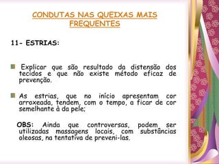 CONDUTAS NAS QUEIXAS MAIS
FREQUENTES
11- ESTRIAS:
Explicar que são resultado da distensão dos
tecidos e que não existe método eficaz de
prevenção.
As estrias, que no início apresentam cor
arroxeada, tendem, com o tempo, a ficar de cor
semelhante à da pele;
OBS: Ainda que controversas, podem ser
utilizadas massagens locais, com substâncias
oleosas, na tentativa de preveni-las.
 
