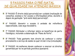 5° PASSO: É direito do(a) parceiro(a) ser cuidado (realização de
consultas, exames e ter acesso a informações) antes, durante e
depois da gestação: "pré-natal do(a) parceiro(a)".
6° PASSO: Garantir o acesso à unidade de referência
especializada, caso seja necessário.
7° PASSO: Estimular e informar sobre os benefícios do parto
fisiológico, incluindo a elaboração do "Plano de Parto".
8° PASSO: Toda gestante tem direito de conhecer e visitar
previamente o serviço de saúde no qual irá dar à luz (vinculação).
9° PASSO: As mulheres devem conhecer e exercer os direitos
garantidos por lei no período gravídico-puerperal.
9 PASSOS PARA O PRÉ-NATAL
DE QUALIDADE NA ATENÇÃO BÁSICA
 