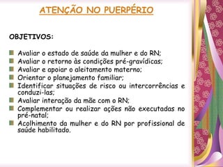 ATENÇÃO NO PUERPÉRIO
OBJETIVOS:
Avaliar o estado de saúde da mulher e do RN;
Avaliar o retorno às condições pré-gravídicas;
Avaliar e apoiar o aleitamento materno;
Orientar o planejamento familiar;
Identificar situações de risco ou intercorrências e
conduzi-las;
Avaliar interação da mãe com o RN;
Complementar ou realizar ações não executadas no
pré-natal;
Acolhimento da mulher e do RN por profissional de
saúde habilitado.
 