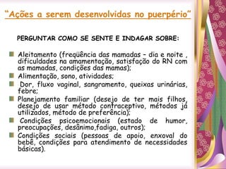 “Ações a serem desenvolvidas no puerpério”
PERGUNTAR COMO SE SENTE E INDAGAR SOBRE:
Aleitamento (freqüência das mamadas – dia e noite ,
dificuldades na amamentação, satisfação do RN com
as mamadas, condições das mamas);
Alimentação, sono, atividades;
Dor, fluxo vaginal, sangramento, queixas urinárias,
febre;
Planejamento familiar (desejo de ter mais filhos,
desejo de usar método contraceptivo, métodos já
utilizados, método de preferência);
Condições psicoemocionais (estado de humor,
preocupações, desânimo,fadiga, outros);
Condições sociais (pessoas de apoio, enxoval do
bebê, condições para atendimento de necessidades
básicas).
 