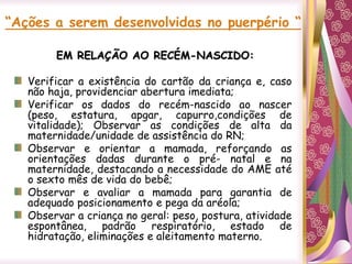 “Ações a serem desenvolvidas no puerpério “
EM RELAÇÃO AO RECÉM-NASCIDO:
Verificar a existência do cartão da criança e, caso
não haja, providenciar abertura imediata;
Verificar os dados do recém-nascido ao nascer
(peso, estatura, apgar, capurro,condições de
vitalidade); Observar as condições de alta da
maternidade/unidade de assistência do RN;
Observar e orientar a mamada, reforçando as
orientações dadas durante o pré- natal e na
maternidade, destacando a necessidade do AME até
o sexto mês de vida do bebê;
Observar e avaliar a mamada para garantia de
adequado posicionamento e pega da aréola;
Observar a criança no geral: peso, postura, atividade
espontânea, padrão respiratório, estado de
hidratação, eliminações e aleitamento materno.
 