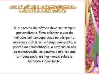 USO DE MÉTODO ANTICONCEPCIONAL
DURANTE O ALEITAMENTO
A escolha do método deve ser sempre
personalizada. Para orientar o uso de
métodos anticoncepcionais no pós-parto,
deve-se considerar: o tempo pós-parto, o
padrão da amamentação, o retorno ou não
da menstruação, os possíveis efeitos dos
anticoncepcionais hormonais sobre a
lactação e o lactante.
 