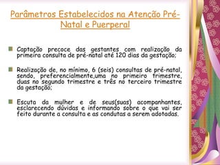 Parâmetros Estabelecidos na Atenção Pré-
Natal e Puerperal
Captação precoce das gestantes com realização da
primeira consulta de pré-natal até 120 dias da gestação;
Realização de, no mínimo, 6 (seis) consultas de pré-natal,
sendo, preferencialmente,uma no primeiro trimestre,
duas no segundo trimestre e três no terceiro trimestre
da gestação;
Escuta da mulher e de seus(suas) acompanhantes,
esclarecendo dúvidas e informando sobre o que vai ser
feito durante a consulta e as condutas a serem adotadas.
 