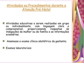 Atividades ou Procedimentos durante a
Atenção Pré-Natal
Atividades educativas a serem realizadas em grupo
ou individualmente, com linguagem clara e
compreensível, proporcionando respostas às
indagações da mulher ou da família e as informações
ecessárias;
Anamnese e exame clínico-obstétrico da gestante;
Exames laboratoriais:
 