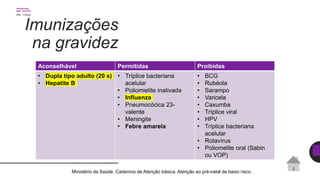 Imunizações
na gravidez
Aconselhável Permitidas Proibidas
• Dupla tipo adulto (20 s)
• Hepatite B
• Tríplice bacteriana
acelular
• Poliomielite inativada
• Influenza
• Pneumocócica 23-
valente
• Meningite
• Febre amarela
• BCG
• Rubéola
• Sarampo
• Varicela
• Caxumba
• Tríplice viral
• HPV
• Tríplice bacteriana
acelular
• Rotavírus
• Poliomelite oral (Sabin
ou VOP)
Ministério da Saúde. Cadernos de Atenção básica. Atenção ao pré-natal de baixo risco.
 