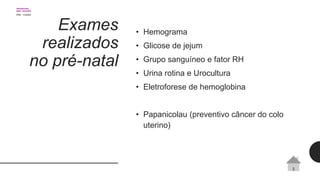 Exames
realizados
no pré-natal
• Hemograma
• Glicose de jejum
• Grupo sanguíneo e fator RH
• Urina rotina e Urocultura
• Eletroforese de hemoglobina
• Papanicolau (preventivo câncer do colo
uterino)
 
