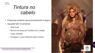 Tintura no
cabelo
• Pesquisas mostram que provavelmente é seguro
• Aguardar até 12 semanas
– Usar luvas
– Mínimo de tempo em contato com o cabelo
– Lugar ventilado
– Enxaguar o couro cabeludo após a tintura
Is it safe to use hair dye when I'm pregnant or breastfeeding?- NHS
https://www.nhs.uk/chq/Pages/949.aspx?CategoryID=54&SubCategoryID=131
 
