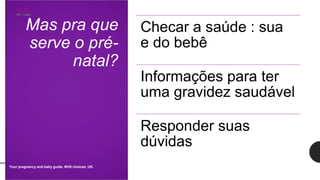 Mas pra que
serve o pré-
natal?
Checar a saúde : sua
e do bebê
Informações para ter
uma gravidez saudável
Responder suas
dúvidas
Your pregnancy and baby guide. NHS choices, UK.
 