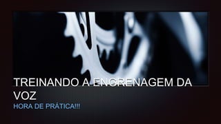 TREINANDO A ENGRENAGEM DA
VOZ
HORA DE PRÁTICA!!!
 