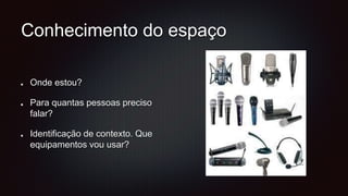 Conhecimento do espaço
Onde estou?
Para quantas pessoas preciso
falar?
Identificação de contexto. Que
equipamentos vou usar?
 