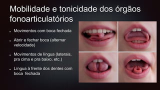 Mobilidade e tonicidade dos órgãos
fonoarticulatórios
Movimentos com boca fechada
Abrir e fechar boca (alternar
velocidade)
Movimentos de língua (laterais,
pra cima e pra baixo, etc.)
Língua à frente dos dentes com
boca fechada
 