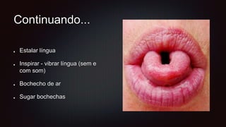 Continuando...
Estalar língua
Inspirar - vibrar língua (sem e
com som)
Bochecho de ar
Sugar bochechas
 