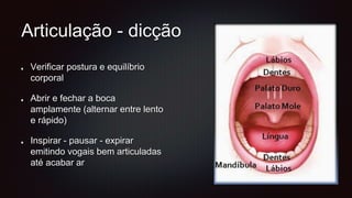 Articulação - dicção
Verificar postura e equilíbrio
corporal
Abrir e fechar a boca
amplamente (alternar entre lento
e rápido)
Inspirar - pausar - expirar
emitindo vogais bem articuladas
até acabar ar
 