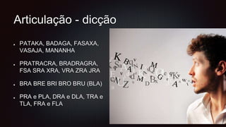 Articulação - dicção
PATAKA, BADAGA, FASAXA,
VASAJA, MANANHA
PRATRACRA, BRADRAGRA,
FSA SRA XRA, VRA ZRA JRA
BRA BRE BRI BRO BRU (BLA)
PRA e PLA, DRA e DLA, TRA e
TLA, FRA e FLA
 