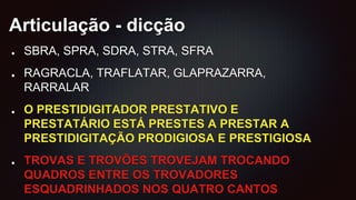 Articulação - dicção
SBRA, SPRA, SDRA, STRA, SFRA
RAGRACLA, TRAFLATAR, GLAPRAZARRA,
RARRALAR
O PRESTIDIGITADOR PRESTATIVO E
PRESTATÁRIO ESTÁ PRESTES A PRESTAR A
PRESTIDIGITAÇÃO PRODIGIOSA E PRESTIGIOSA
TROVAS E TROVÕES TROVEJAM TROCANDO
QUADROS ENTRE OS TROVADORES
ESQUADRINHADOS NOS QUATRO CANTOS
 