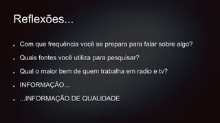 Reflexões...
Com que frequência você se prepara para falar sobre algo?
Quais fontes você utiliza para pesquisar?
Qual o maior bem de quem trabalha em radio e tv?
INFORMAÇÃO...
...INFORMAÇÃO DE QUALIDADE
 