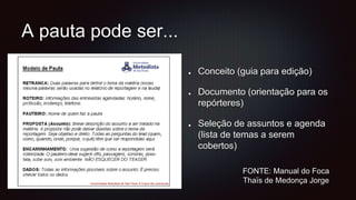 A pauta pode ser...
Conceito (guia para edição)
Documento (orientação para os
repórteres)
Seleção de assuntos e agenda
(lista de temas a serem
cobertos)
FONTE: Manual do Foca
Thaïs de Medonça Jorge
 