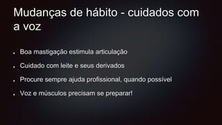 Mudanças de hábito - cuidados com
a voz
Boa mastigação estimula articulação
Cuidado com leite e seus derivados
Procure sempre ajuda profissional, quando possível
Voz e músculos precisam se preparar!
 