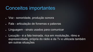 Conceitos importantes
Voz - sonoridade, produção sonora
Fala - articulação de fonemas e palavras
Linguagem - sinais usados para comunicar
Locução - é a fala treinada, rica em modulação, ritmo e
expressividade, própria do rádio e da Tv e utilizada também
em outras situações
 