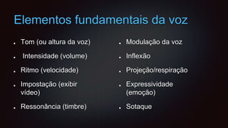 Elementos fundamentais da voz
Tom (ou altura da voz)
Intensidade (volume)
Ritmo (velocidade)
Impostação (exibir
vídeo)
Ressonância (timbre)
Modulação da voz
Inflexão
Projeção/respiração
Expressividade
(emoção)
Sotaque
 