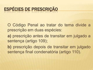 ESPÉCIES DE PRESCRIÇÃO


 O Código Penal ao tratar do tema divide a
 prescrição em duas espécies:
 a) prescrição antes de transitar em julgado a
 sentença (artigo 109);
 b) prescrição depois de transitar em julgado
 sentença final condenatória (artigo 110).
 