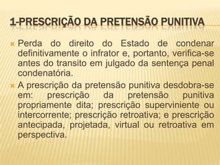 1-PRESCRIÇÃO DA PRETENSÃO PUNITIVA
 Perda do direito do Estado de condenar
  definitivamente o infrator e, portanto, verifica-se
  antes do transito em julgado da sentença penal
  condenatória.
 A prescrição da pretensão punitiva desdobra-se
  em:      prescrição   da    pretensão      punitiva
  propriamente dita; prescrição superviniente ou
  intercorrente; prescrição retroativa; e prescrição
  antecipada, projetada, virtual ou retroativa em
  perspectiva.
 