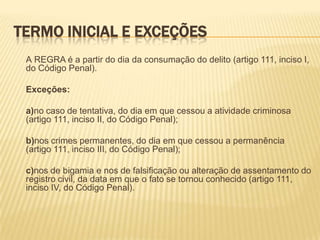 TERMO INICIAL E EXCEÇÕES
 A REGRA é a partir do dia da consumação do delito (artigo 111, inciso I,
 do Código Penal).

 Exceções:

 a)no caso de tentativa, do dia em que cessou a atividade criminosa
 (artigo 111, inciso II, do Código Penal);

 b)nos crimes permanentes, do dia em que cessou a permanência
 (artigo 111, inciso III, do Código Penal);

 c)nos de bigamia e nos de falsificação ou alteração de assentamento do
 registro civil, da data em que o fato se tornou conhecido (artigo 111,
 inciso IV, do Código Penal).
 