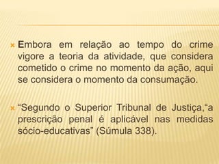    Embora em relação ao tempo do crime
    vigore a teoria da atividade, que considera
    cometido o crime no momento da ação, aqui
    se considera o momento da consumação.

   “Segundo o Superior Tribunal de Justiça,“a
    prescrição penal é aplicável nas medidas
    sócio-educativas” (Súmula 338).
 