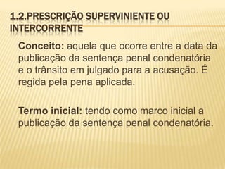 1.2.PRESCRIÇÃO SUPERVINIENTE OU
INTERCORRENTE
 Conceito: aquela que ocorre entre a data da
 publicação da sentença penal condenatória
 e o trânsito em julgado para a acusação. É
 regida pela pena aplicada.

 Termo inicial: tendo como marco inicial a
 publicação da sentença penal condenatória.
 