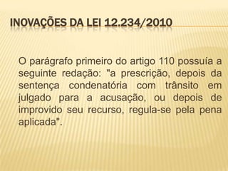 INOVAÇÕES DA LEI 12.234/2010


 O parágrafo primeiro do artigo 110 possuía a
 seguinte redação: "a prescrição, depois da
 sentença condenatória com trânsito em
 julgado para a acusação, ou depois de
 improvido seu recurso, regula-se pela pena
 aplicada".
 