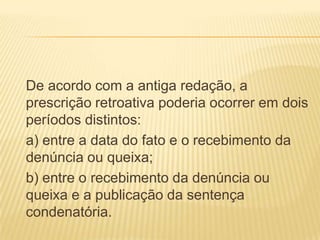 De acordo com a antiga redação, a
prescrição retroativa poderia ocorrer em dois
períodos distintos:
a) entre a data do fato e o recebimento da
denúncia ou queixa;
b) entre o recebimento da denúncia ou
queixa e a publicação da sentença
condenatória.
 
