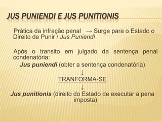 JUS PUNIENDI E JUS PUNITIONIS
 Prática da infração penal → Surge para o Estado o
 Direito de Punir / Jus Puniendi

 Após o transito em julgado da sentença penal
 condenatória:
   Jus puniendi (obter a sentença condenatória)
                          ↓
                 TRANFORMA-SE
                          ↓
Jus punitionis (direito do Estado de executar a pena
                        imposta)
 