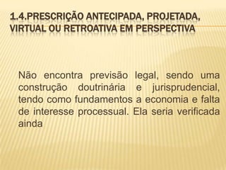 1.4.PRESCRIÇÃO ANTECIPADA, PROJETADA,
VIRTUAL OU RETROATIVA EM PERSPECTIVA



 Não encontra previsão legal, sendo uma
 construção doutrinária e jurisprudencial,
 tendo como fundamentos a economia e falta
 de interesse processual. Ela seria verificada
 ainda
 