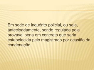 Em sede de inquérito policial, ou seja,
antecipadamente, sendo regulada pela
provável pena em concreto que seria
estabelecida pelo magistrado por ocasião da
condenação.
 