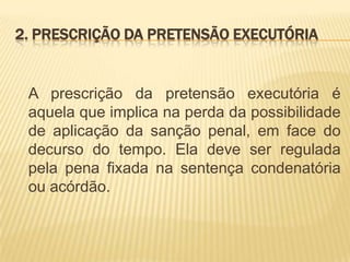 2. PRESCRIÇÃO DA PRETENSÃO EXECUTÓRIA


 A prescrição da pretensão executória é
 aquela que implica na perda da possibilidade
 de aplicação da sanção penal, em face do
 decurso do tempo. Ela deve ser regulada
 pela pena fixada na sentença condenatória
 ou acórdão.
 