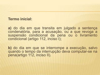 Termo inicial:

a) do dia em que transita em julgado a sentença
condenatória, para a acusação, ou a que revoga a
suspensão condicional da pena ou o livramento
condicional (artigo 112, inciso I);

b) do dia em que se interrompe a execução, salvo
quando o tempo da interrupção deva computar-se na
pena(artigo 112, inciso II).
 