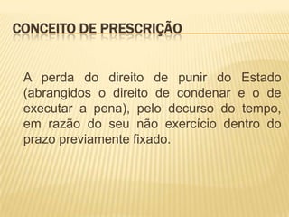 CONCEITO DE PRESCRIÇÃO


 A perda do direito de punir do Estado
 (abrangidos o direito de condenar e o de
 executar a pena), pelo decurso do tempo,
 em razão do seu não exercício dentro do
 prazo previamente fixado.
 