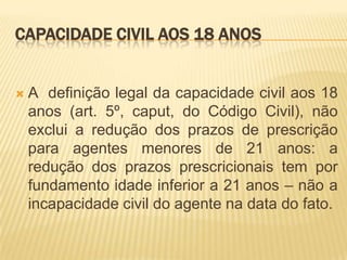 CAPACIDADE CIVIL AOS 18 ANOS


   A definição legal da capacidade civil aos 18
    anos (art. 5º, caput, do Código Civil), não
    exclui a redução dos prazos de prescrição
    para agentes menores de 21 anos: a
    redução dos prazos prescricionais tem por
    fundamento idade inferior a 21 anos – não a
    incapacidade civil do agente na data do fato.
 