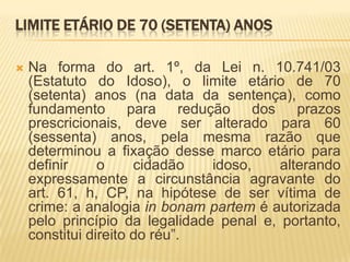 LIMITE ETÁRIO DE 70 (SETENTA) ANOS

   Na forma do art. 1º, da Lei n. 10.741/03
    (Estatuto do Idoso), o limite etário de 70
    (setenta) anos (na data da sentença), como
    fundamento para redução dos prazos
    prescricionais, deve ser alterado para 60
    (sessenta) anos, pela mesma razão que
    determinou a fixação desse marco etário para
    definir     o     cidadão   idoso,    alterando
    expressamente a circunstância agravante do
    art. 61, h, CP, na hipótese de ser vítima de
    crime: a analogia in bonam partem é autorizada
    pelo princípio da legalidade penal e, portanto,
    constitui direito do réu”.
 