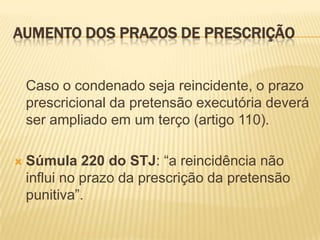 AUMENTO DOS PRAZOS DE PRESCRIÇÃO


    Caso o condenado seja reincidente, o prazo
    prescricional da pretensão executória deverá
    ser ampliado em um terço (artigo 110).

   Súmula 220 do STJ: “a reincidência não
    influi no prazo da prescrição da pretensão
    punitiva”.
 
