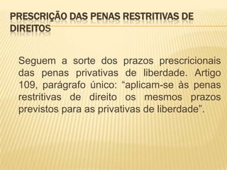 PRESCRIÇÃO DAS PENAS RESTRITIVAS DE
DIREITOS


 Seguem a sorte dos prazos prescricionais
 das penas privativas de liberdade. Artigo
 109, parágrafo único: “aplicam-se às penas
 restritivas de direito os mesmos prazos
 previstos para as privativas de liberdade”.
 